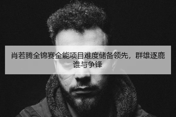 肖若腾全锦赛全能项目难度储备领先，群雄逐鹿谁与争锋