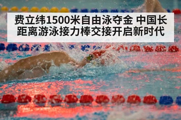 费立纬1500米自由泳夺金 中国长距离游泳接力棒交接开启新时代
