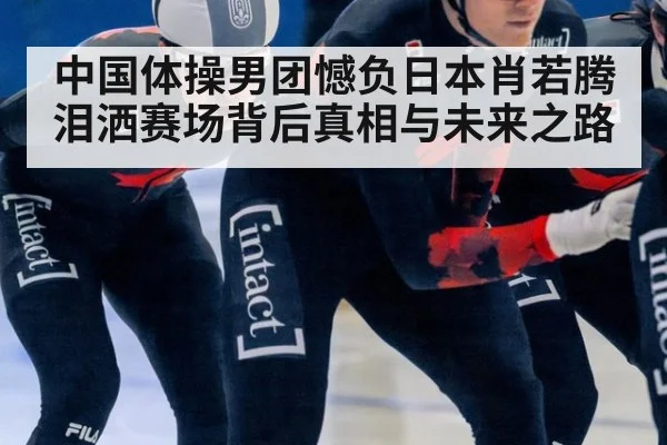 中国体操男团憾负日本肖若腾泪洒赛场背后真相与未来之路