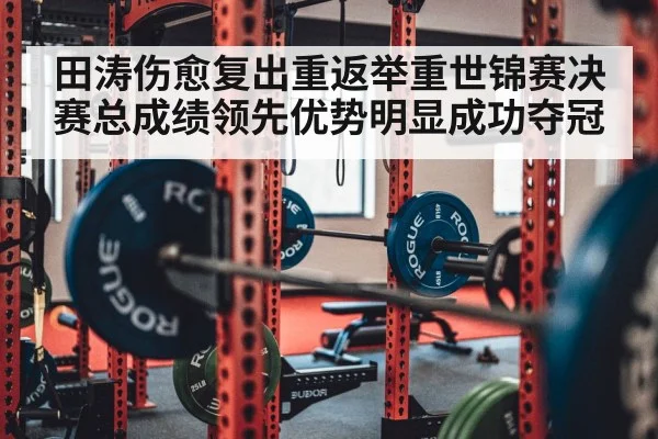 田涛伤愈复出重返举重世锦赛决赛总成绩领先优势明显成功夺冠